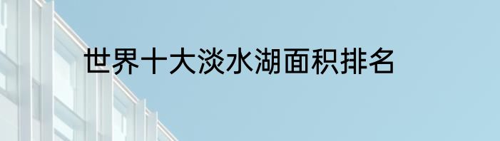 世界十大淡水湖面积排名