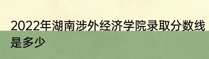 2022年湖南涉外经济学院录取分数线是多少