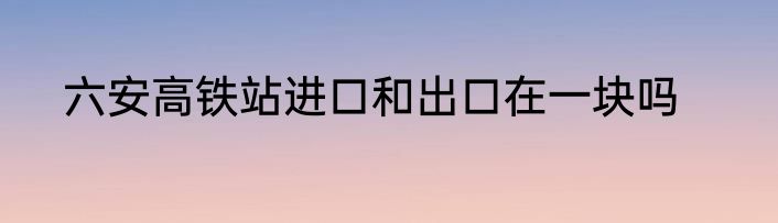 六安高铁站进口和出口在一块吗