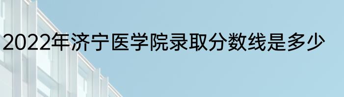 2022年济宁医学院录取分数线是多少