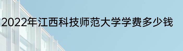 2022年江西科技师范大学学费多少钱