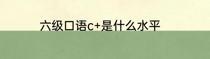 六级口语c+是什么水平
