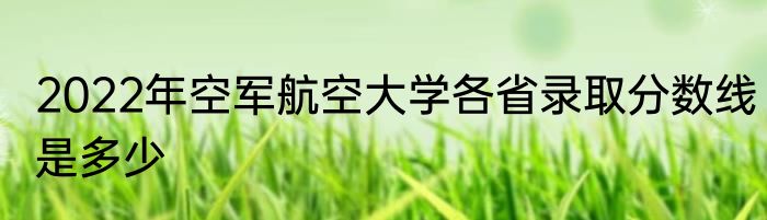 2022年空军航空大学各省录取分数线是多少