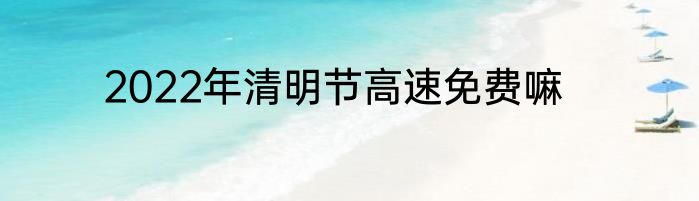 2022年清明节高速免费嘛