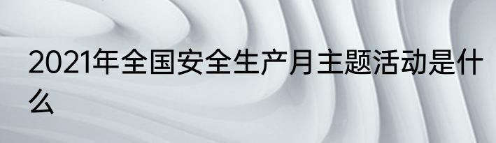 2021年全国安全生产月主题活动是什么