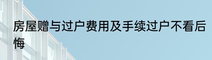 房屋赠与过户费用及手续过户不看后悔