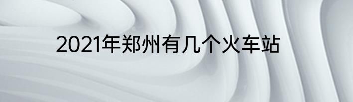 2021年郑州有几个火车站