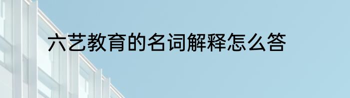 六艺教育的名词解释怎么答