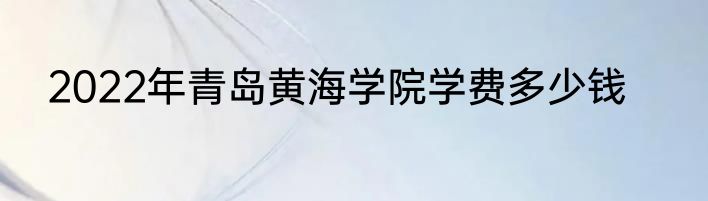 2022年青岛黄海学院学费多少钱
