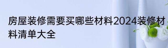 房屋装修需要买哪些材料2024装修材料清单大全