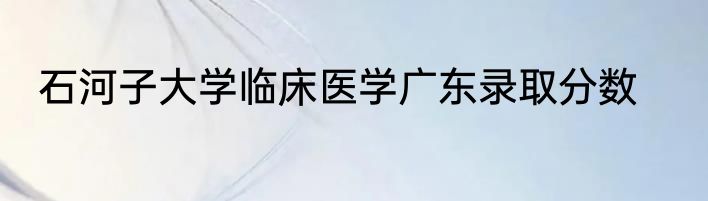 石河子大学临床医学广东录取分数
