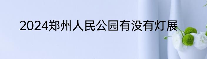 2024郑州人民公园有没有灯展