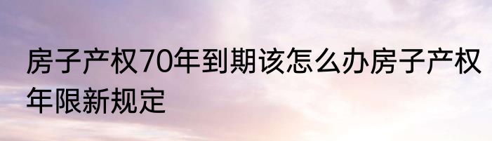 房子产权70年到期该怎么办房子产权年限新规定