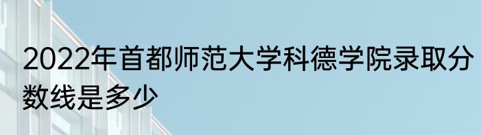 2022年首都师范大学科德学院录取分数线是多少