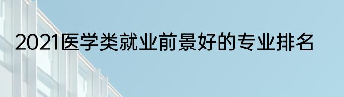 2021医学类就业前景好的专业排名