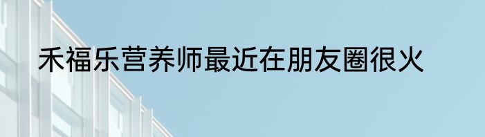 禾福乐营养师最近在朋友圈很火