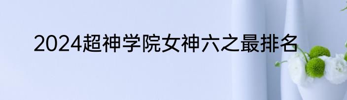 2024超神学院女神六之最排名