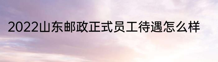 2022山东邮政正式员工待遇怎么样