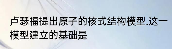 卢瑟福提出原子的核式结构模型.这一模型建立的基础是