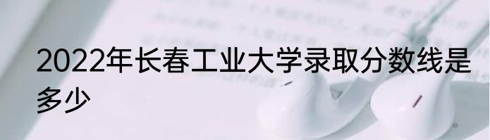 2022年长春工业大学录取分数线是多少