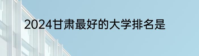 2024甘肃最好的大学排名是
