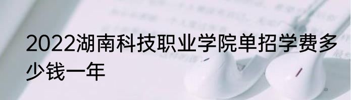2022湖南科技职业学院单招学费多少钱一年