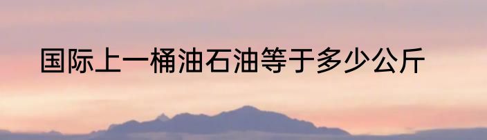国际上一桶油石油等于多少公斤