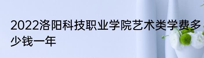 2022洛阳科技职业学院艺术类学费多少钱一年