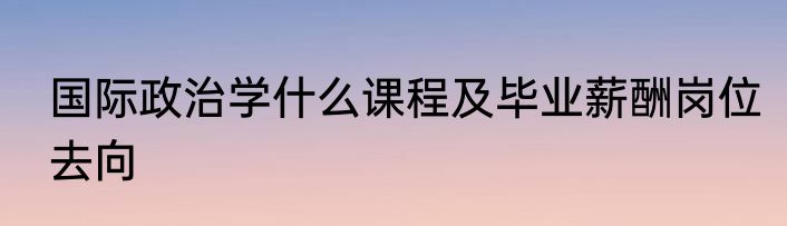 国际政治学什么课程及毕业薪酬岗位去向