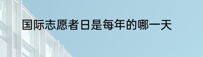 国际志愿者日是每年的哪一天