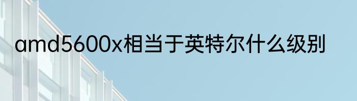 amd5600x相当于英特尔什么级别