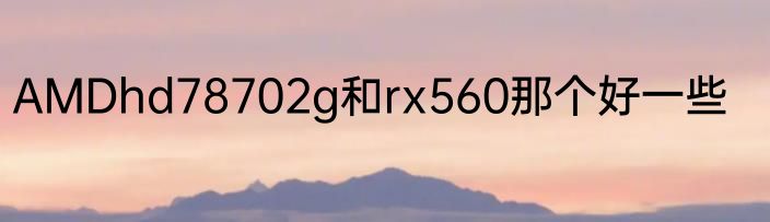 AMDhd78702g和rx560那个好一些