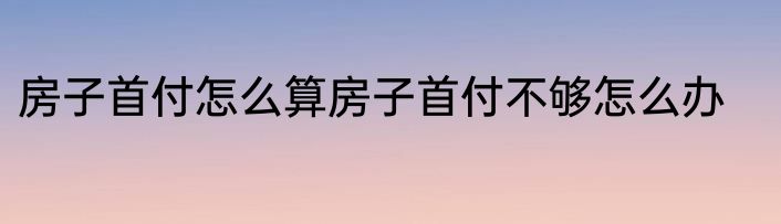 房子首付怎么算房子首付不够怎么办