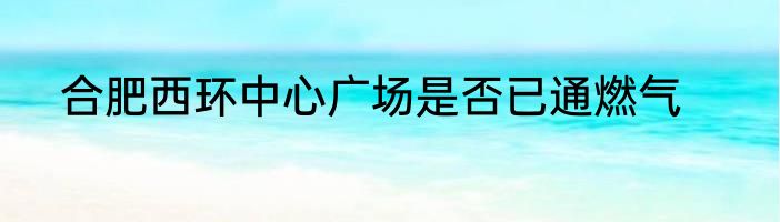 合肥西环中心广场是否已通燃气