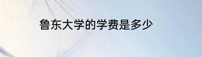 鲁东大学的学费是多少