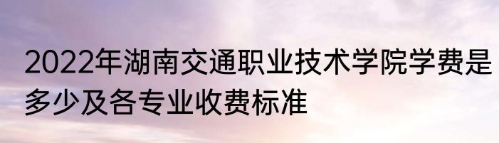 2022年湖南交通职业技术学院学费是多少及各专业收费标准
