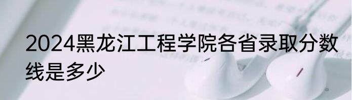 2024黑龙江工程学院各省录取分数线是多少