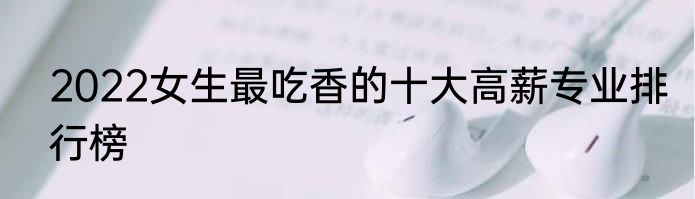 2022女生最吃香的十大高薪专业排行榜