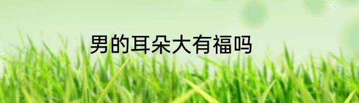 男的耳朵大有福吗