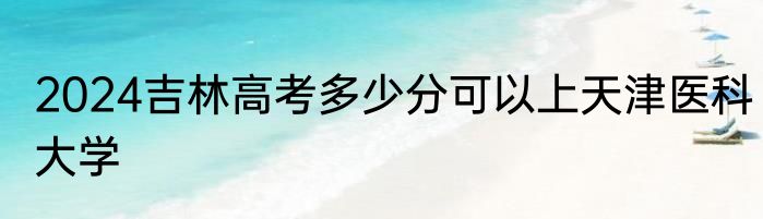 2024吉林高考多少分可以上天津医科大学