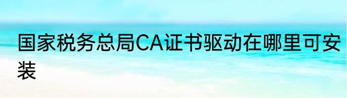 国家税务总局CA证书驱动在哪里可安装
