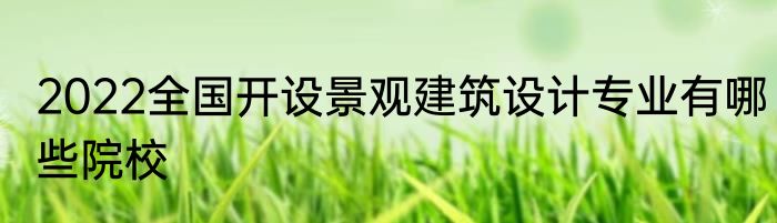 2022全国开设景观建筑设计专业有哪些院校