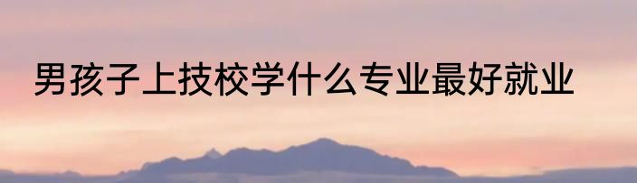 男孩子上技校学什么专业最好就业