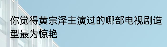 你觉得黄宗泽主演过的哪部电视剧造型最为惊艳