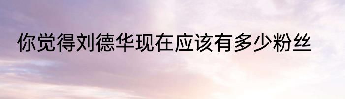 你觉得刘德华现在应该有多少粉丝