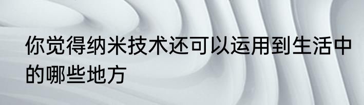 你觉得纳米技术还可以运用到生活中的哪些地方