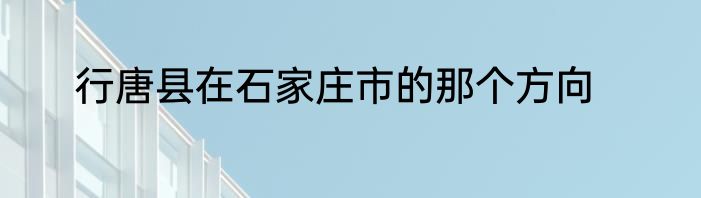 行唐县在石家庄市的那个方向