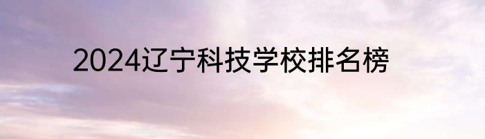 2024辽宁科技学校排名榜