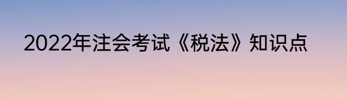 2022年注会考试《税法》知识点