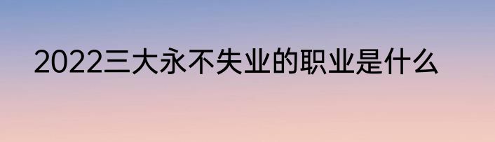 2022三大永不失业的职业是什么